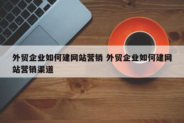 外贸企业如何建网站营销 外贸企业如何建网站营销渠道