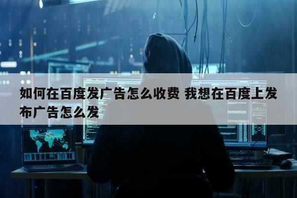 如何在百度发广告怎么收费 我想在百度上发布广告怎么发