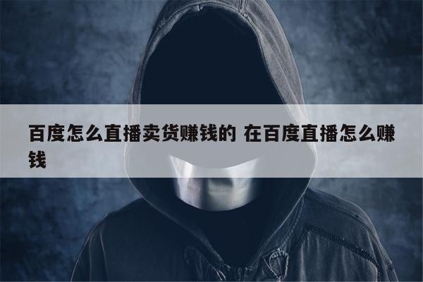 百度怎么直播卖货赚钱的 在百度直播怎么赚钱