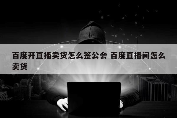 百度开直播卖货怎么签公会 百度直播间怎么卖货