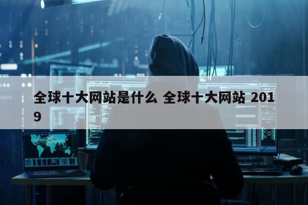 全球十大网站是什么 全球十大网站 2019