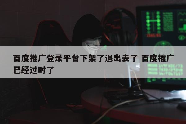 百度推广登录平台下架了退出去了 百度推广已经过时了