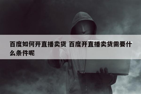 百度如何开直播卖货 百度开直播卖货需要什么条件呢