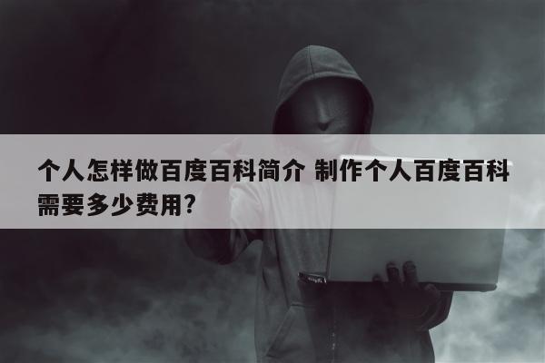 个人怎样做百度百科简介 制作个人百度百科需要多少费用?