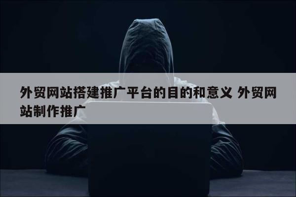 外贸网站搭建推广平台的目的和意义 外贸网站制作推广