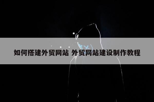 如何搭建外贸网站 外贸网站建设制作教程