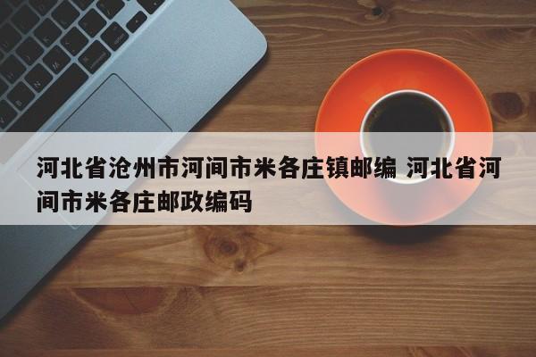 河北省沧州市河间市米各庄镇邮编 河北省河间市米各庄邮政编码