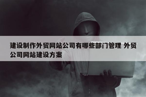 建设制作外贸网站公司有哪些部门管理 外贸公司网站建设方案