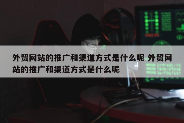 外贸网站的推广和渠道方式是什么呢 外贸网站的推广和渠道方式是什么呢