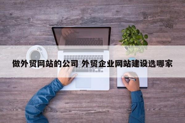 做外贸网站的公司 外贸企业网站建设选哪家