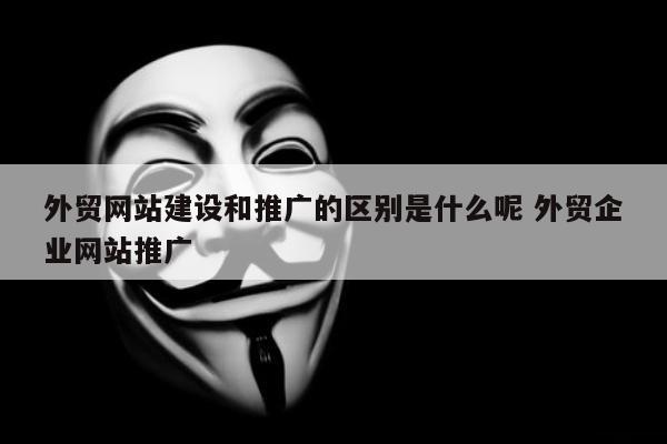 外贸网站建设和推广的区别是什么呢 外贸企业网站推广