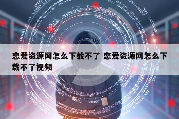 恋爱资源网怎么下载不了 恋爱资源网怎么下载不了视频