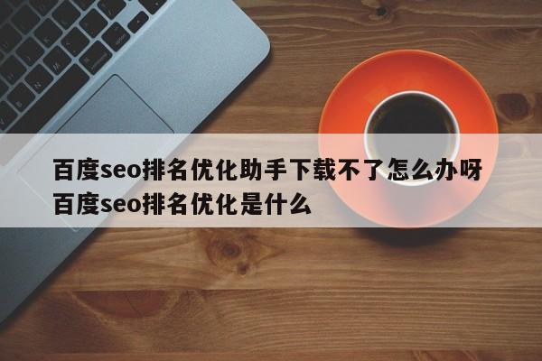 百度seo排名优化助手下载不了怎么办呀 百度seo排名优化是什么