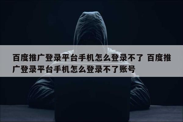 百度推广登录平台手机怎么登录不了 百度推广登录平台手机怎么登录不了账号