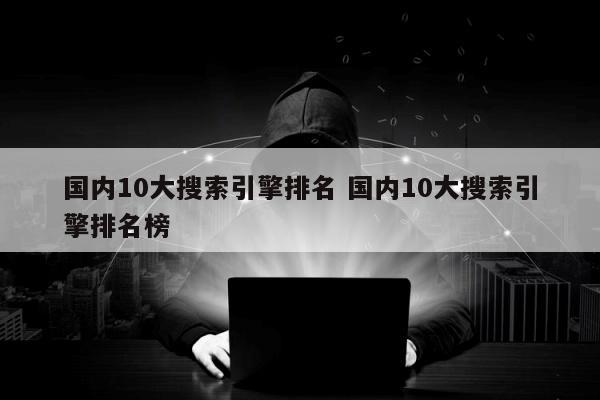 国内10大搜索引擎排名 国内10大搜索引擎排名榜