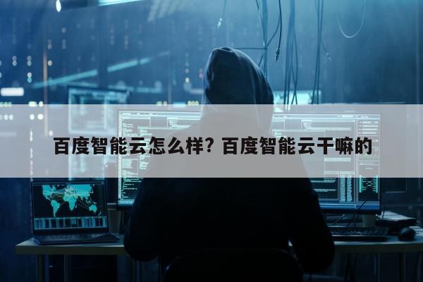 百度智能云怎么样? 百度智能云干嘛的