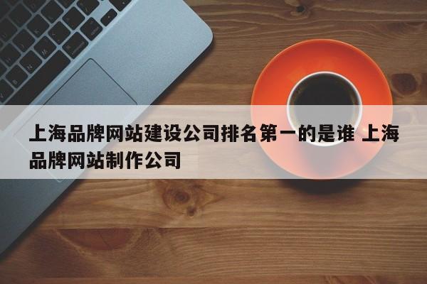 上海品牌网站建设公司排名第一的是谁 上海品牌网站制作公司