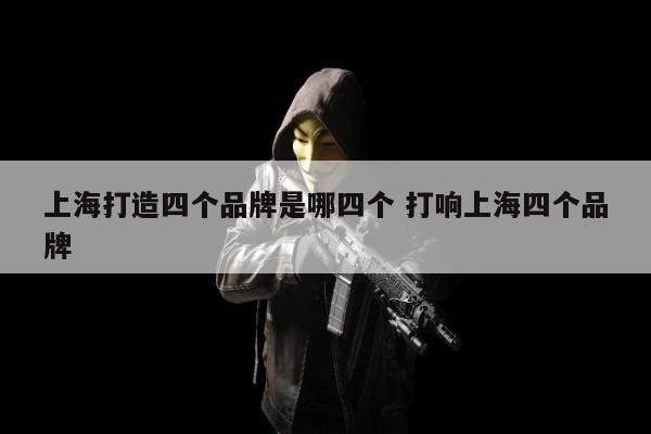 上海打造四个品牌是哪四个 打响上海四个品牌