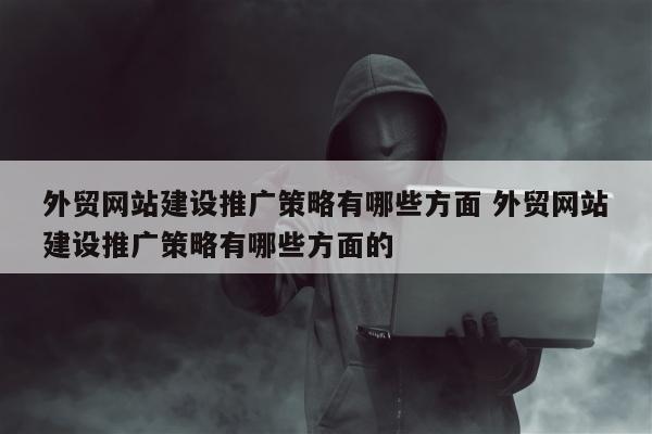 外贸网站建设推广策略有哪些方面 外贸网站建设推广策略有哪些方面的