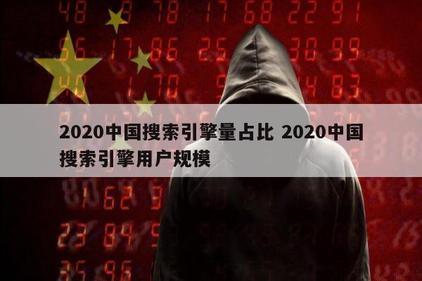 2020中国搜索引擎量占比 2020中国搜索引擎用户规模