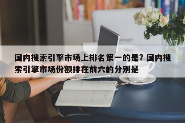 国内搜索引擎市场上排名第一的是? 国内搜索引擎市场份额排在前六的分别是