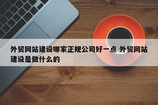 外贸网站建设哪家正规公司好一点 外贸网站建设是做什么的