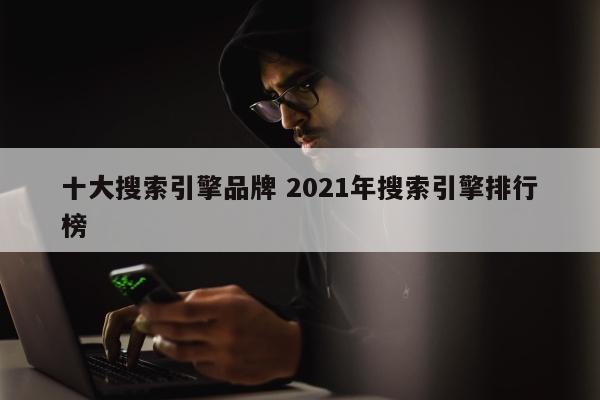 十大搜索引擎品牌 2021年搜索引擎排行榜