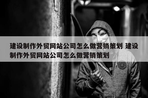 建设制作外贸网站公司怎么做营销策划 建设制作外贸网站公司怎么做营销策划