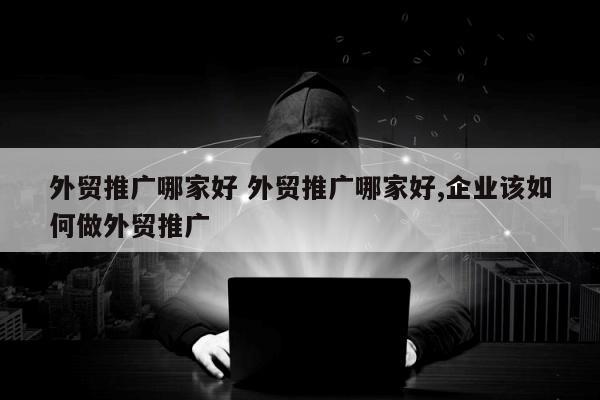 外贸推广哪家好 外贸推广哪家好,企业该如何做外贸推广