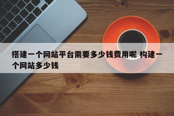 搭建一个网站平台需要多少钱费用呢 构建一个网站多少钱