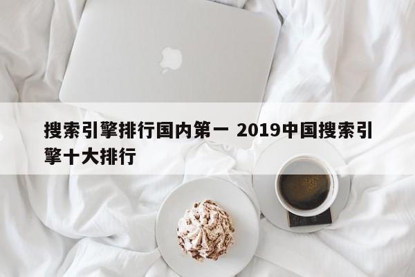 搜索引擎排行国内第一 2019中国搜索引擎十大排行