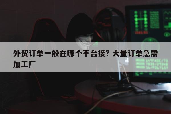 外贸订单一般在哪个平台接? 大量订单急需加工厂