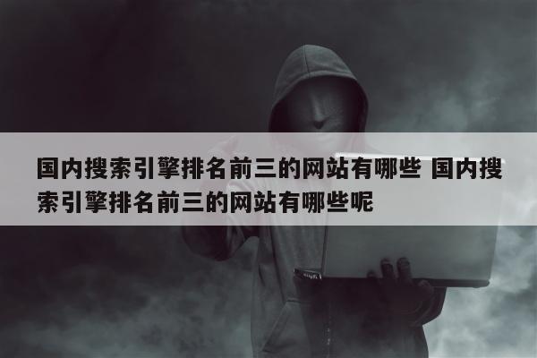 国内搜索引擎排名前三的网站有哪些 国内搜索引擎排名前三的网站有哪些呢