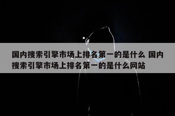 国内搜索引擎市场上排名第一的是什么 国内搜索引擎市场上排名第一的是什么网站