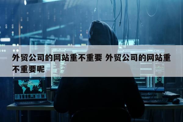 外贸公司的网站重不重要 外贸公司的网站重不重要呢