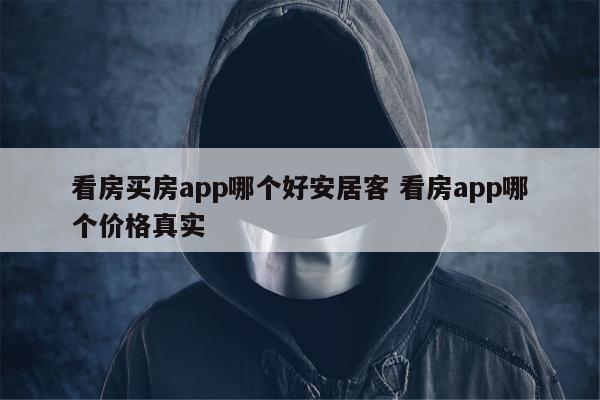 看房买房app哪个好安居客 看房app哪个价格真实