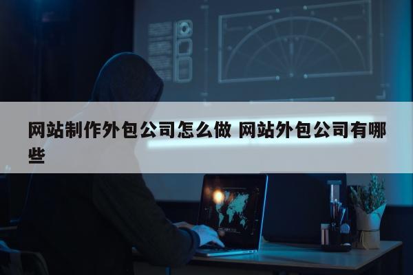 网站制作外包公司怎么做 网站外包公司有哪些