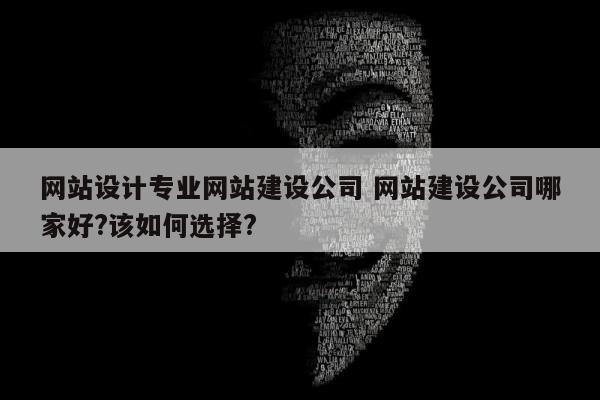 网站设计专业网站建设公司 网站建设公司哪家好?该如何选择?