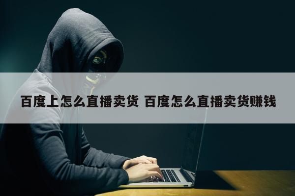 百度上怎么直播卖货 百度怎么直播卖货赚钱