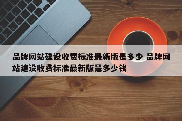 品牌网站建设收费标准最新版是多少 品牌网站建设收费标准最新版是多少钱