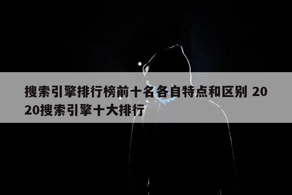 搜索引擎排行榜前十名各自特点和区别 2020搜索引擎十大排行