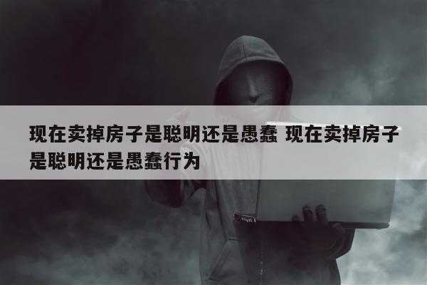 现在卖掉房子是聪明还是愚蠢 现在卖掉房子是聪明还是愚蠢行为