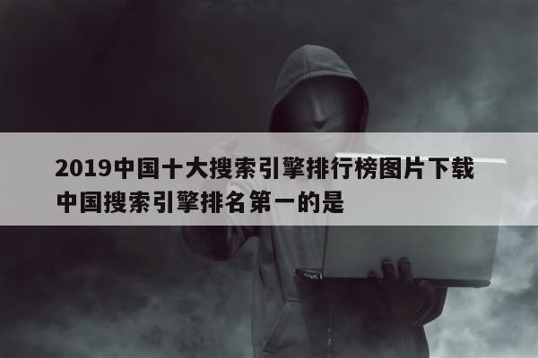 2019中国十大搜索引擎排行榜图片下载 中国搜索引擎排名第一的是