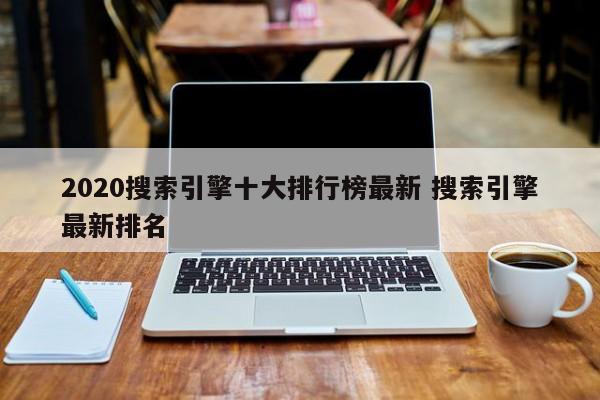 2020搜索引擎十大排行榜最新 搜索引擎最新排名