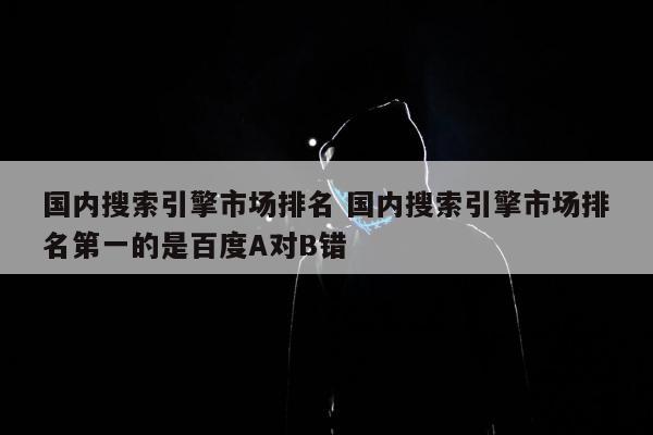 国内搜索引擎市场排名 国内搜索引擎市场排名第一的是百度A对B错