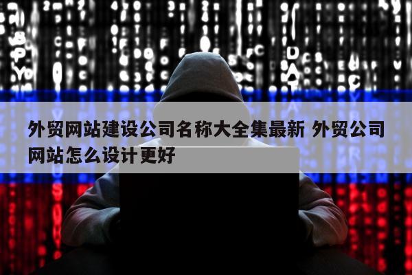 外贸网站建设公司名称大全集最新 外贸公司网站怎么设计更好