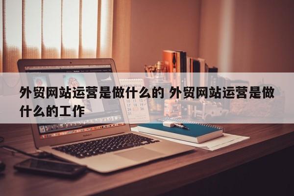 外贸网站运营是做什么的 外贸网站运营是做什么的工作