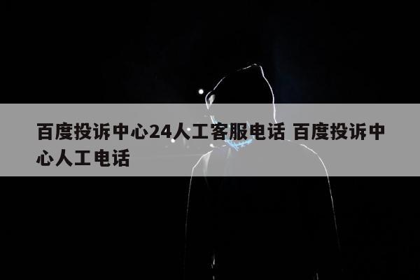 百度投诉中心24人工客服电话 百度投诉中心人工电话