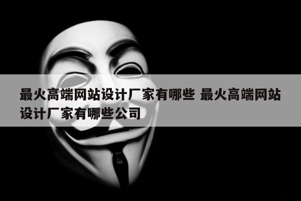 最火高端网站设计厂家有哪些 最火高端网站设计厂家有哪些公司