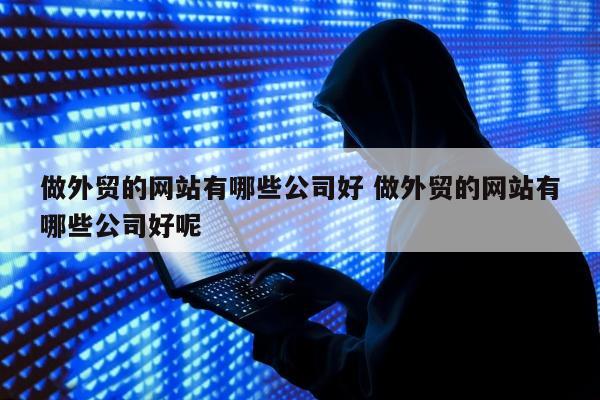 做外贸的网站有哪些公司好 做外贸的网站有哪些公司好呢